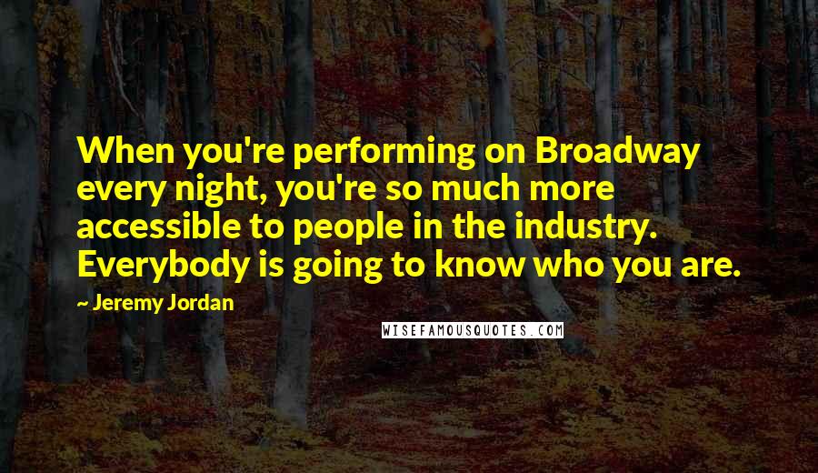 Jeremy Jordan Quotes: When you're performing on Broadway every night, you're so much more accessible to people in the industry. Everybody is going to know who you are.