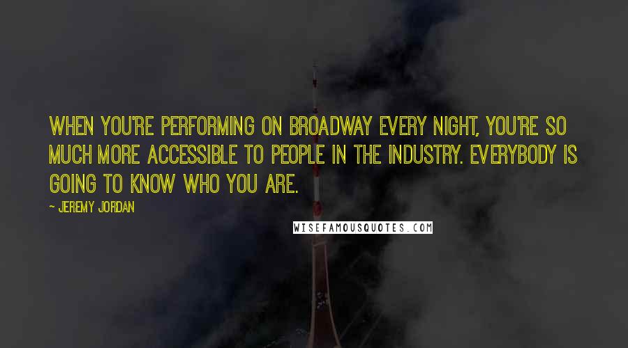 Jeremy Jordan Quotes: When you're performing on Broadway every night, you're so much more accessible to people in the industry. Everybody is going to know who you are.