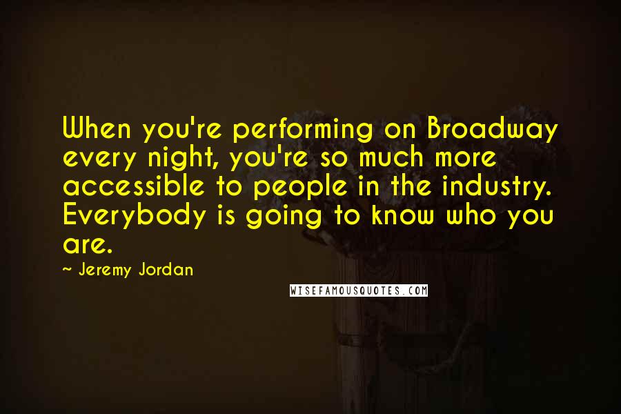 Jeremy Jordan Quotes: When you're performing on Broadway every night, you're so much more accessible to people in the industry. Everybody is going to know who you are.