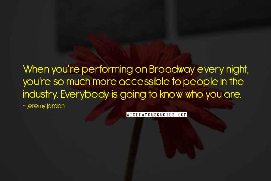 Jeremy Jordan Quotes: When you're performing on Broadway every night, you're so much more accessible to people in the industry. Everybody is going to know who you are.