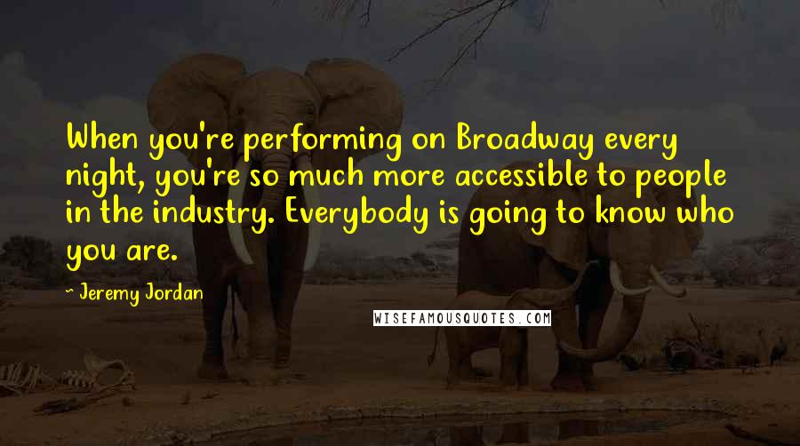 Jeremy Jordan Quotes: When you're performing on Broadway every night, you're so much more accessible to people in the industry. Everybody is going to know who you are.