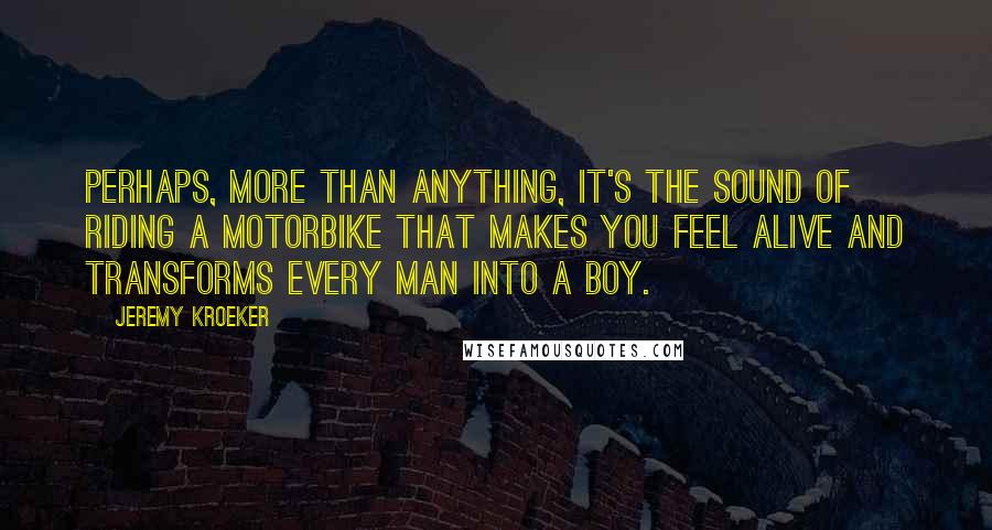 Jeremy Kroeker Quotes: Perhaps, more than anything, it's the sound of riding a motorbike that makes you feel alive and transforms every man into a boy.
