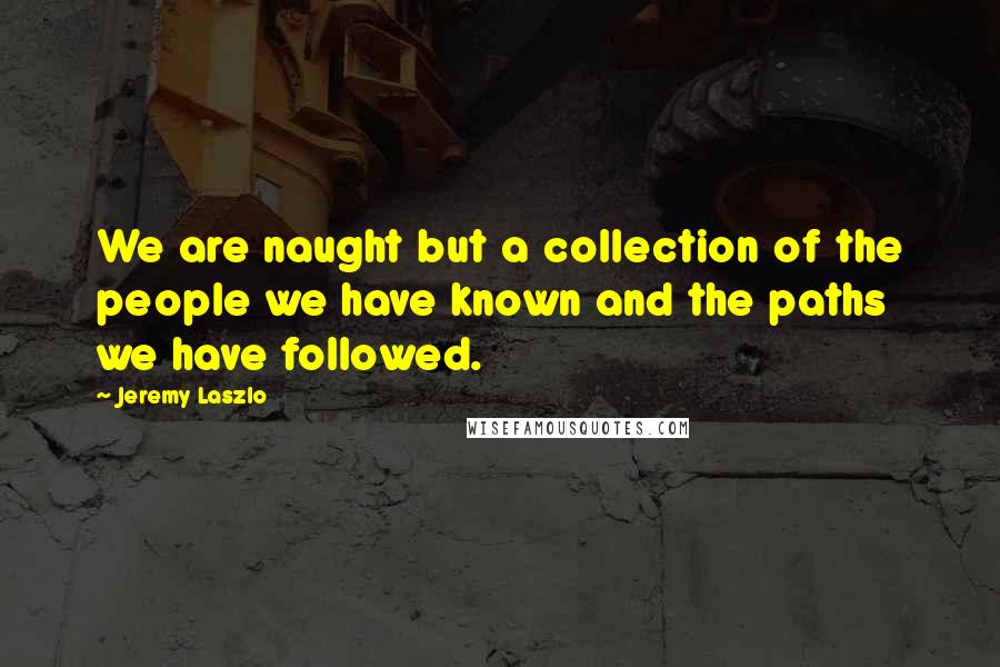 Jeremy Laszlo Quotes: We are naught but a collection of the people we have known and the paths we have followed.