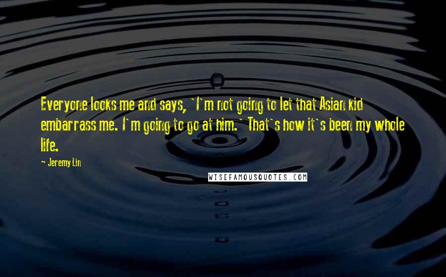 Jeremy Lin Quotes: Everyone looks me and says, 'I'm not going to let that Asian kid embarrass me. I'm going to go at him.' That's how it's been my whole life.