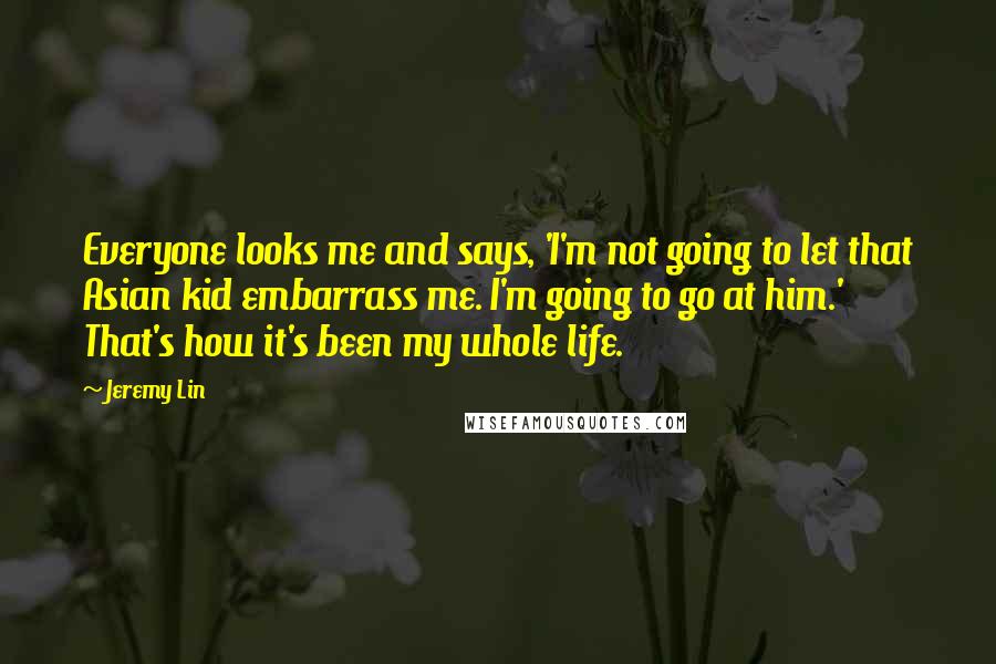 Jeremy Lin Quotes: Everyone looks me and says, 'I'm not going to let that Asian kid embarrass me. I'm going to go at him.' That's how it's been my whole life.