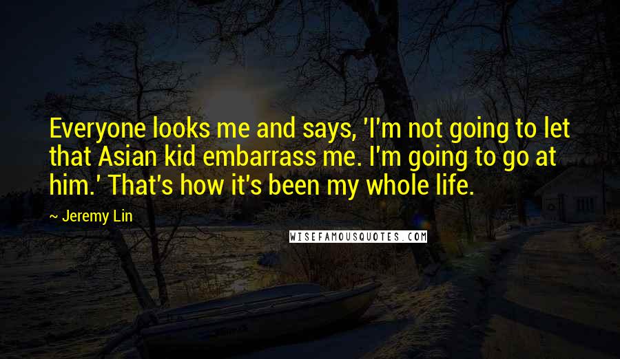 Jeremy Lin Quotes: Everyone looks me and says, 'I'm not going to let that Asian kid embarrass me. I'm going to go at him.' That's how it's been my whole life.
