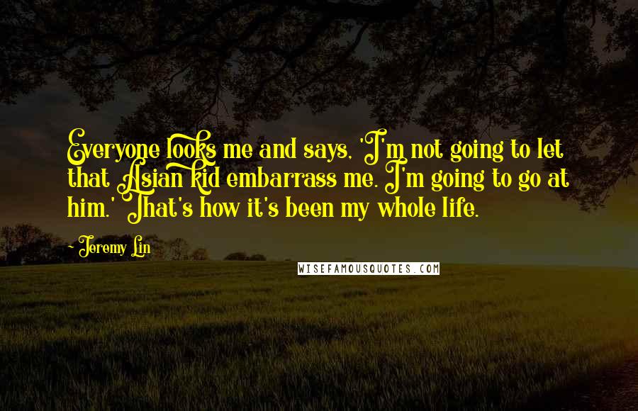 Jeremy Lin Quotes: Everyone looks me and says, 'I'm not going to let that Asian kid embarrass me. I'm going to go at him.' That's how it's been my whole life.