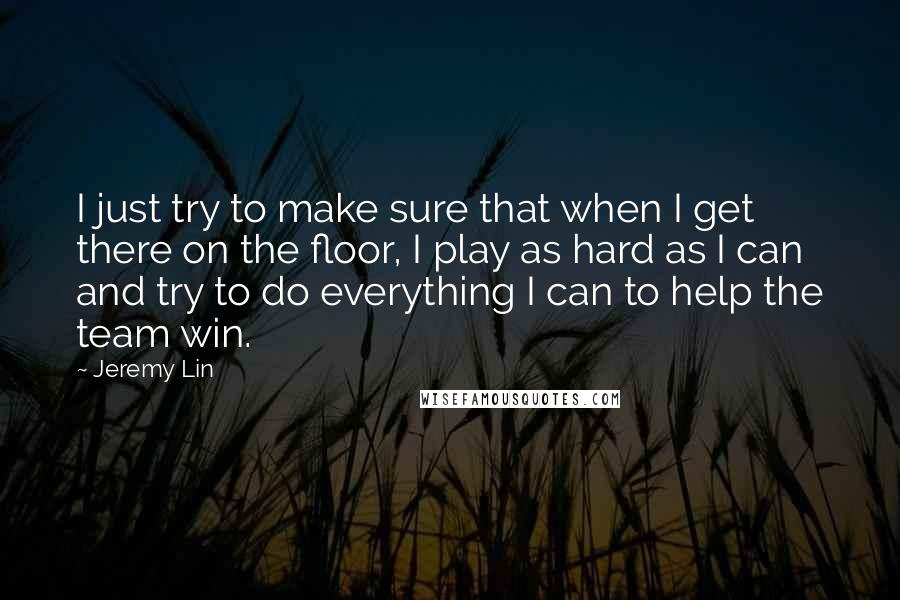 Jeremy Lin Quotes: I just try to make sure that when I get there on the floor, I play as hard as I can and try to do everything I can to help the team win.