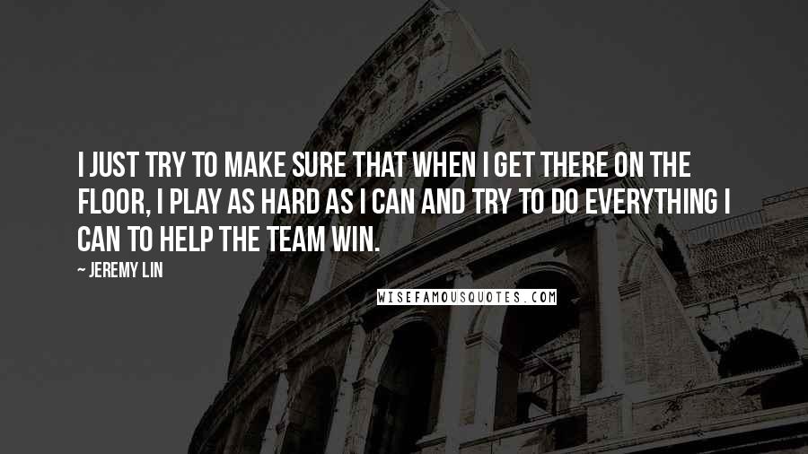 Jeremy Lin Quotes: I just try to make sure that when I get there on the floor, I play as hard as I can and try to do everything I can to help the team win.