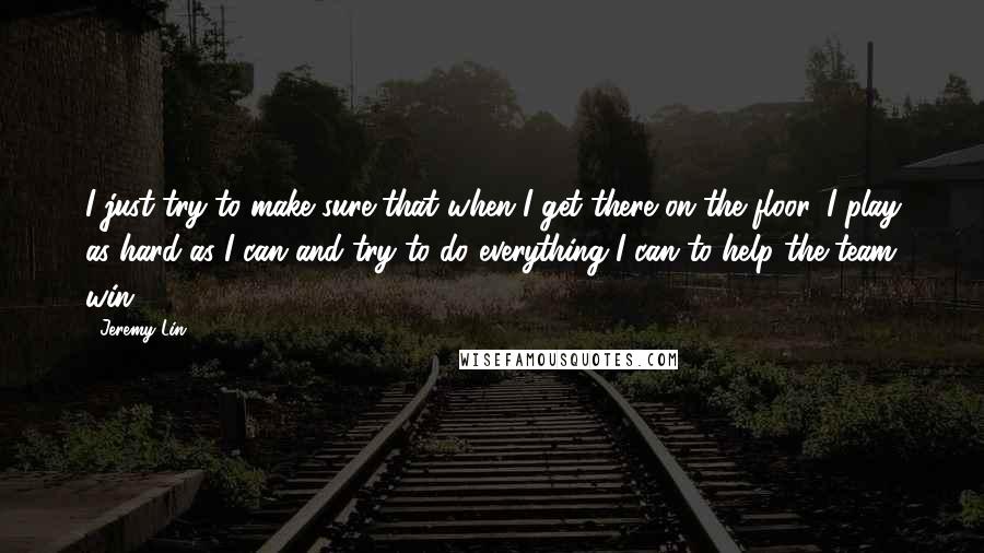 Jeremy Lin Quotes: I just try to make sure that when I get there on the floor, I play as hard as I can and try to do everything I can to help the team win.