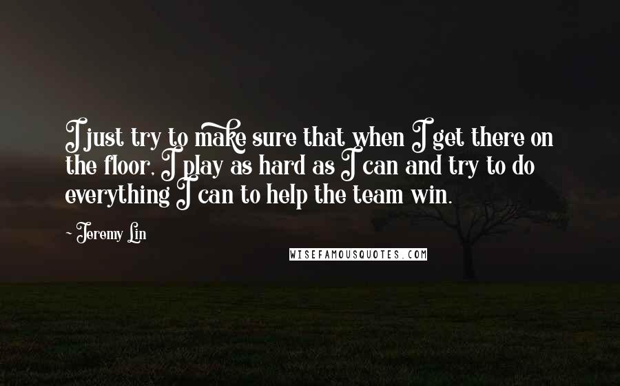 Jeremy Lin Quotes: I just try to make sure that when I get there on the floor, I play as hard as I can and try to do everything I can to help the team win.