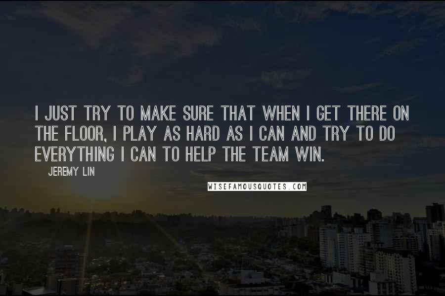 Jeremy Lin Quotes: I just try to make sure that when I get there on the floor, I play as hard as I can and try to do everything I can to help the team win.