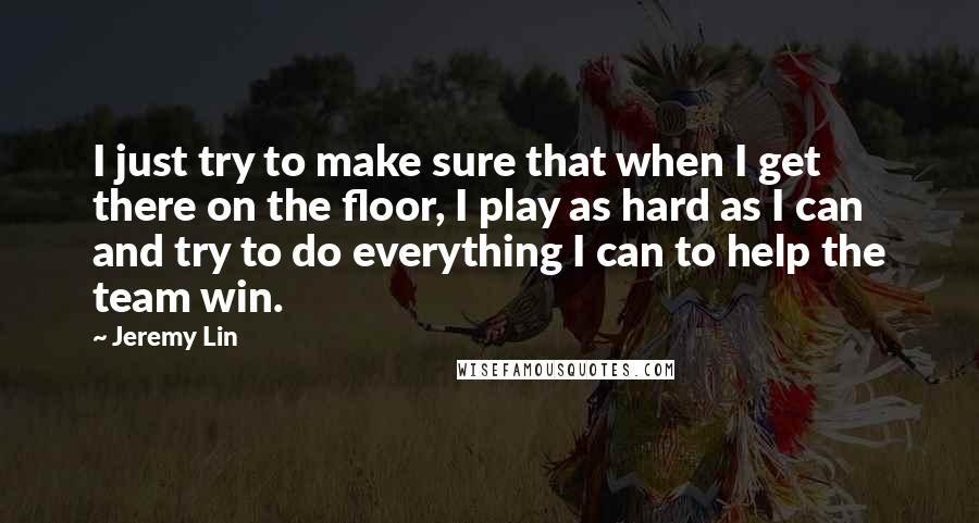 Jeremy Lin Quotes: I just try to make sure that when I get there on the floor, I play as hard as I can and try to do everything I can to help the team win.