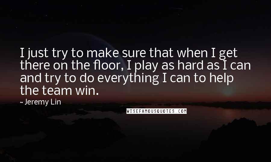 Jeremy Lin Quotes: I just try to make sure that when I get there on the floor, I play as hard as I can and try to do everything I can to help the team win.