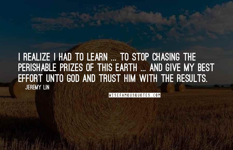 Jeremy Lin Quotes: I realize I had to learn ... to stop chasing the perishable prizes of this earth ... and give my best effort unto God and trust Him with the results.