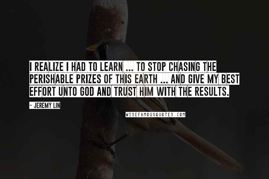 Jeremy Lin Quotes: I realize I had to learn ... to stop chasing the perishable prizes of this earth ... and give my best effort unto God and trust Him with the results.