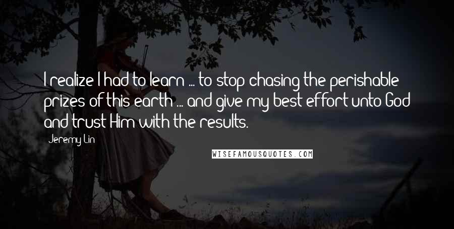 Jeremy Lin Quotes: I realize I had to learn ... to stop chasing the perishable prizes of this earth ... and give my best effort unto God and trust Him with the results.