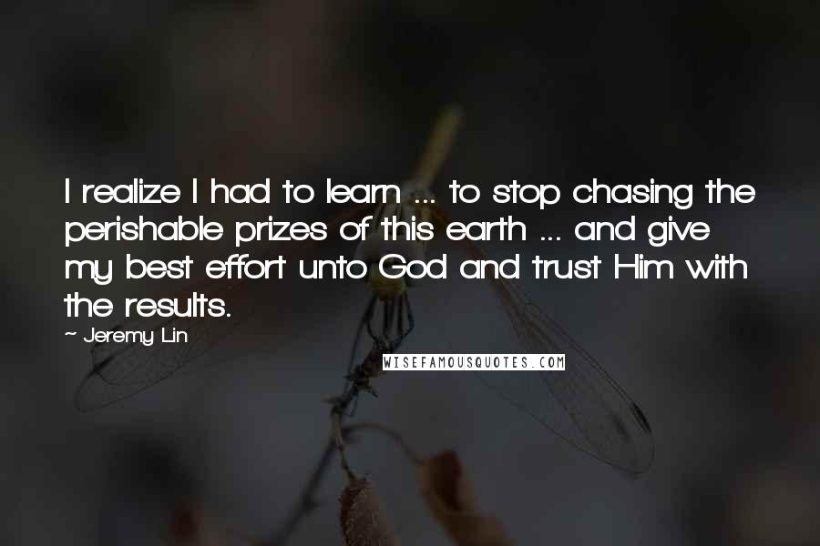 Jeremy Lin Quotes: I realize I had to learn ... to stop chasing the perishable prizes of this earth ... and give my best effort unto God and trust Him with the results.