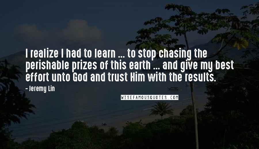 Jeremy Lin Quotes: I realize I had to learn ... to stop chasing the perishable prizes of this earth ... and give my best effort unto God and trust Him with the results.