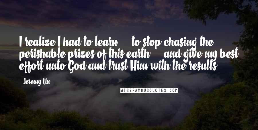 Jeremy Lin Quotes: I realize I had to learn ... to stop chasing the perishable prizes of this earth ... and give my best effort unto God and trust Him with the results.