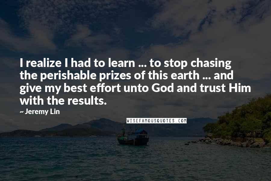 Jeremy Lin Quotes: I realize I had to learn ... to stop chasing the perishable prizes of this earth ... and give my best effort unto God and trust Him with the results.