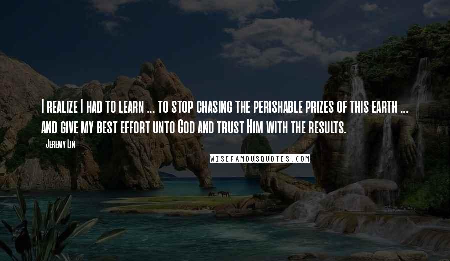 Jeremy Lin Quotes: I realize I had to learn ... to stop chasing the perishable prizes of this earth ... and give my best effort unto God and trust Him with the results.