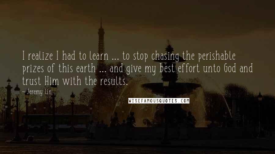 Jeremy Lin Quotes: I realize I had to learn ... to stop chasing the perishable prizes of this earth ... and give my best effort unto God and trust Him with the results.