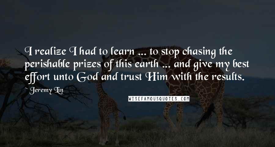 Jeremy Lin Quotes: I realize I had to learn ... to stop chasing the perishable prizes of this earth ... and give my best effort unto God and trust Him with the results.