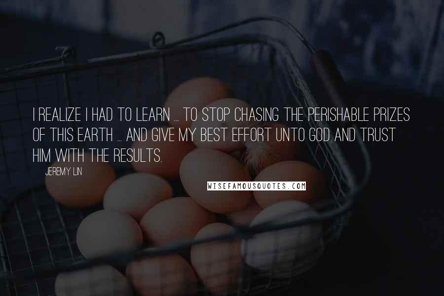 Jeremy Lin Quotes: I realize I had to learn ... to stop chasing the perishable prizes of this earth ... and give my best effort unto God and trust Him with the results.