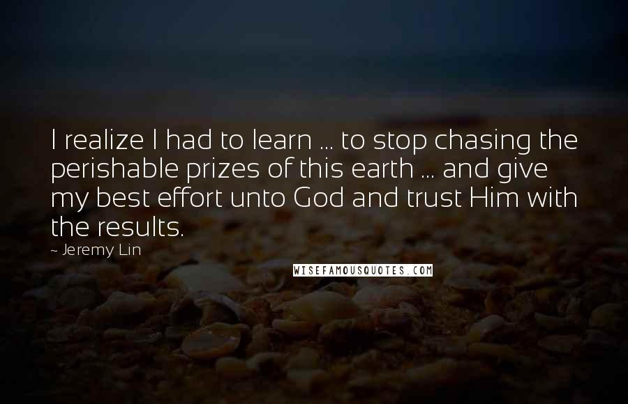 Jeremy Lin Quotes: I realize I had to learn ... to stop chasing the perishable prizes of this earth ... and give my best effort unto God and trust Him with the results.