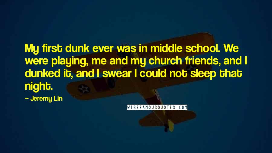 Jeremy Lin Quotes: My first dunk ever was in middle school. We were playing, me and my church friends, and I dunked it, and I swear I could not sleep that night.
