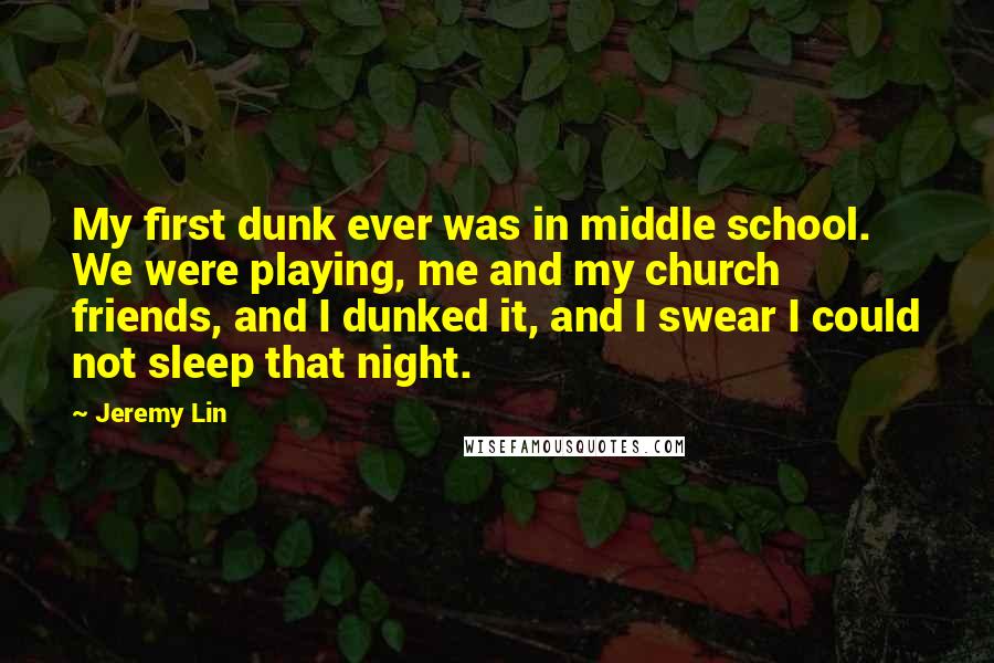 Jeremy Lin Quotes: My first dunk ever was in middle school. We were playing, me and my church friends, and I dunked it, and I swear I could not sleep that night.