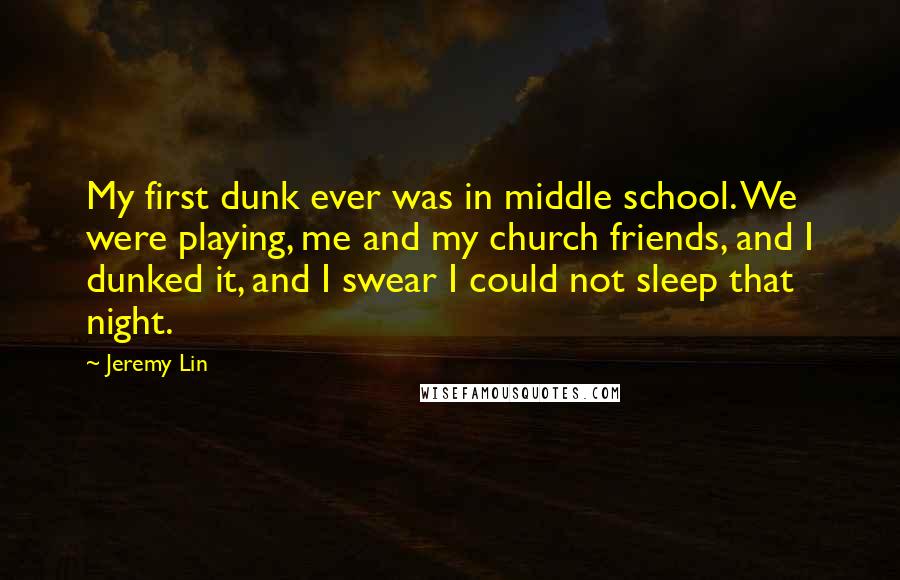 Jeremy Lin Quotes: My first dunk ever was in middle school. We were playing, me and my church friends, and I dunked it, and I swear I could not sleep that night.