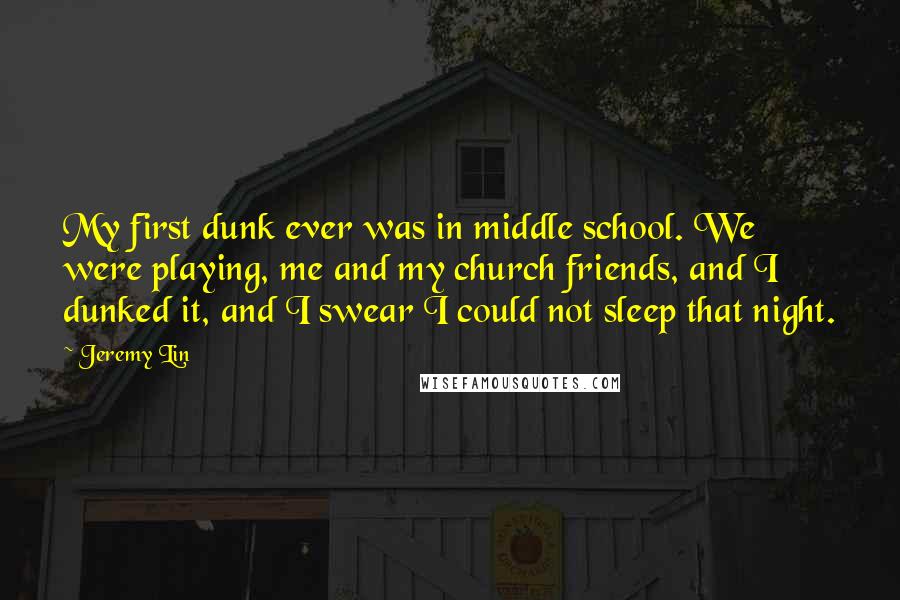 Jeremy Lin Quotes: My first dunk ever was in middle school. We were playing, me and my church friends, and I dunked it, and I swear I could not sleep that night.