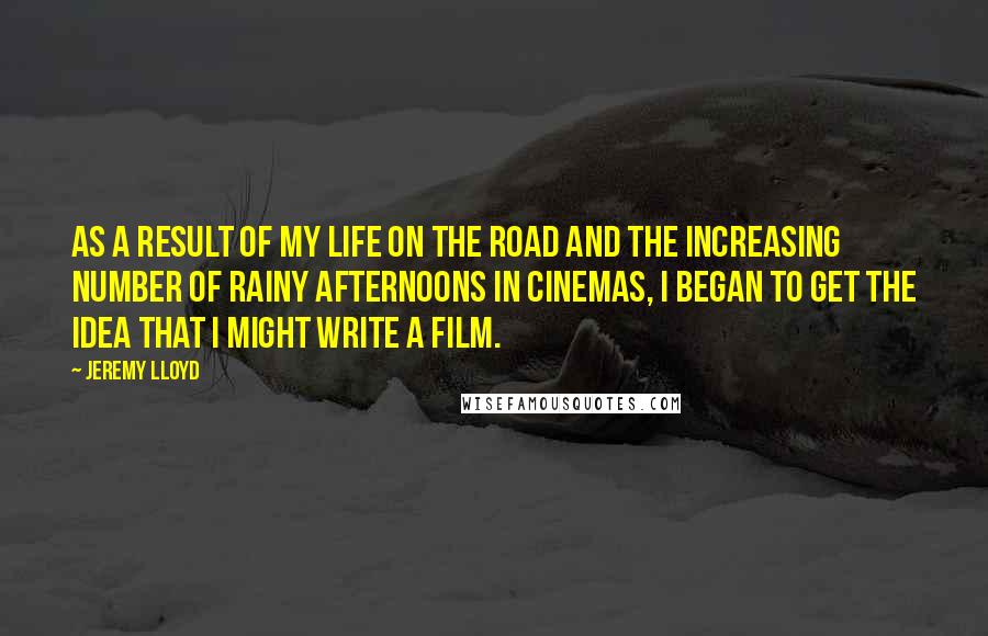 Jeremy Lloyd Quotes: As a result of my life on the road and the increasing number of rainy afternoons in cinemas, I began to get the idea that I might write a film.