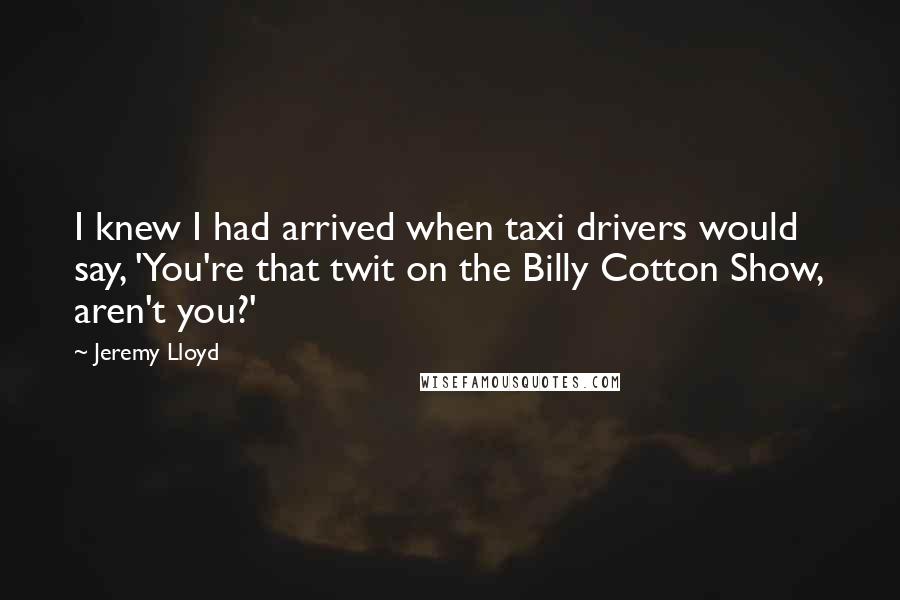 Jeremy Lloyd Quotes: I knew I had arrived when taxi drivers would say, 'You're that twit on the Billy Cotton Show, aren't you?'