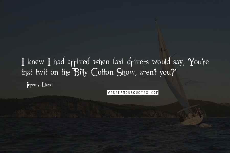 Jeremy Lloyd Quotes: I knew I had arrived when taxi drivers would say, 'You're that twit on the Billy Cotton Show, aren't you?'