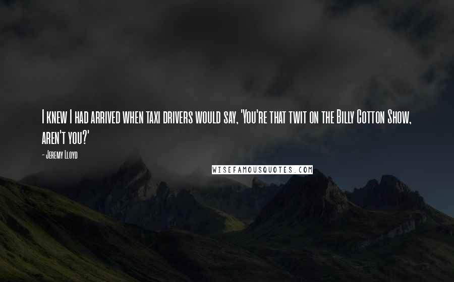 Jeremy Lloyd Quotes: I knew I had arrived when taxi drivers would say, 'You're that twit on the Billy Cotton Show, aren't you?'