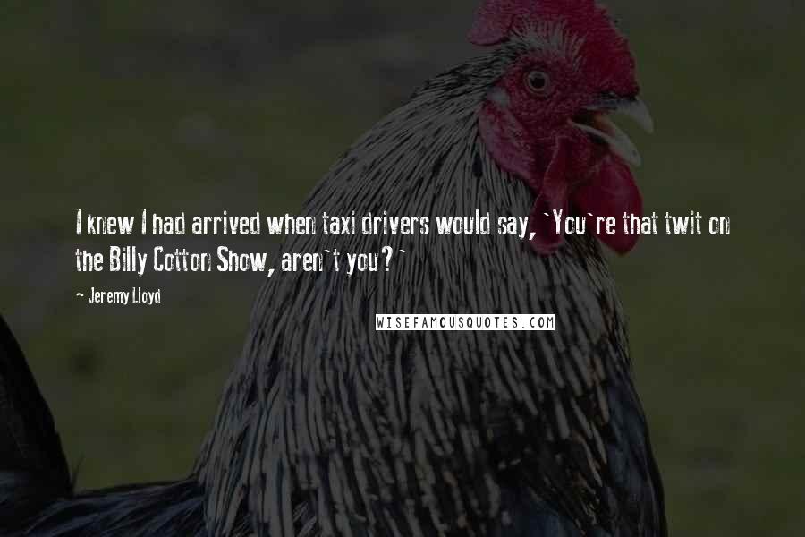 Jeremy Lloyd Quotes: I knew I had arrived when taxi drivers would say, 'You're that twit on the Billy Cotton Show, aren't you?'