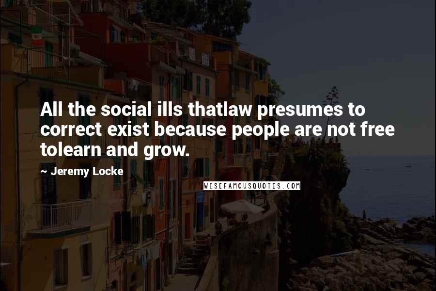 Jeremy Locke Quotes: All the social ills thatlaw presumes to correct exist because people are not free tolearn and grow.