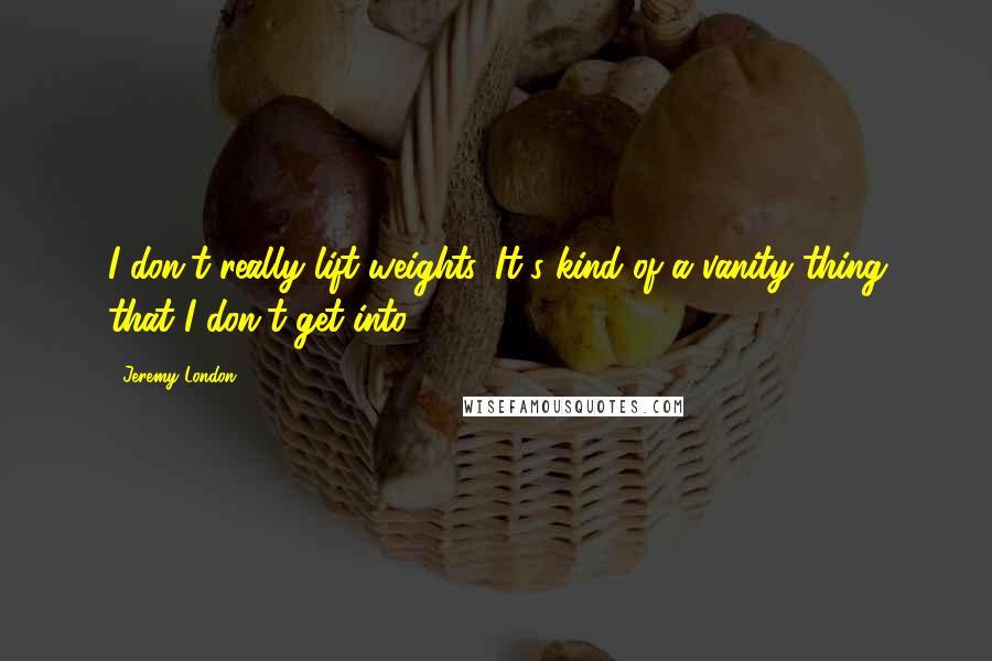 Jeremy London Quotes: I don't really lift weights. It's kind of a vanity thing that I don't get into.