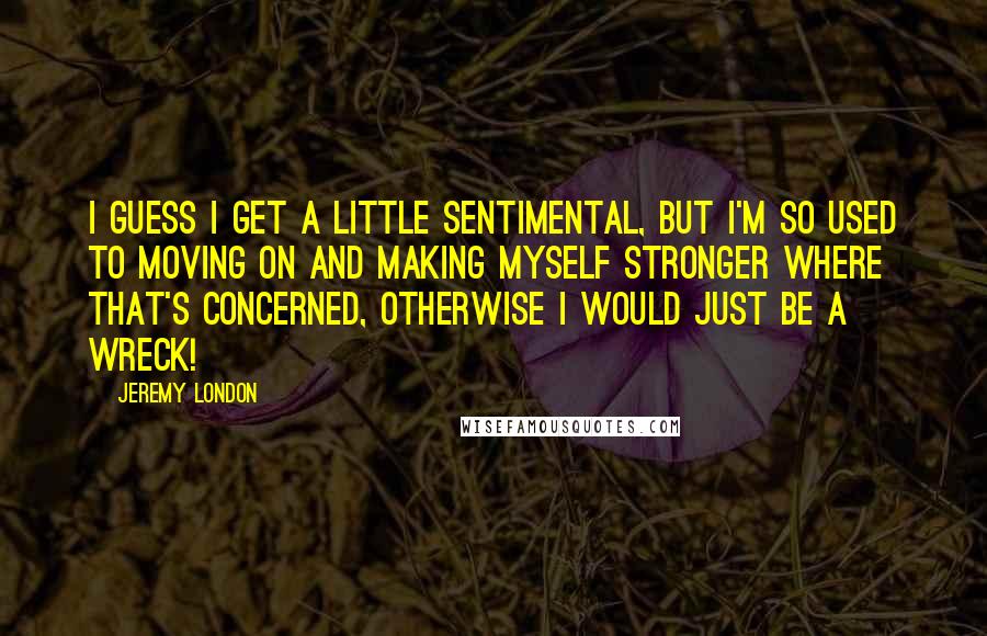 Jeremy London Quotes: I guess I get a little sentimental, but I'm so used to moving on and making myself stronger where that's concerned, otherwise I would just be a wreck!