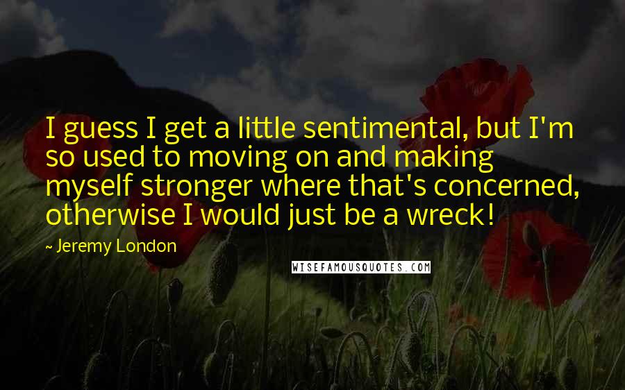 Jeremy London Quotes: I guess I get a little sentimental, but I'm so used to moving on and making myself stronger where that's concerned, otherwise I would just be a wreck!