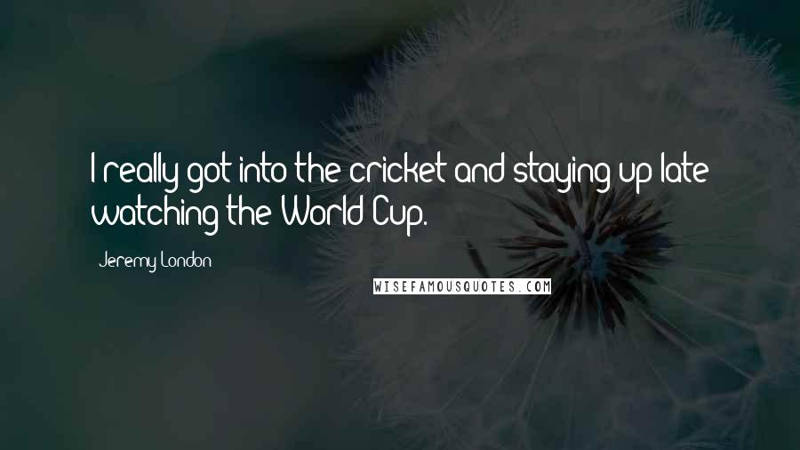 Jeremy London Quotes: I really got into the cricket and staying up late watching the World Cup.