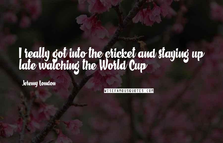 Jeremy London Quotes: I really got into the cricket and staying up late watching the World Cup.