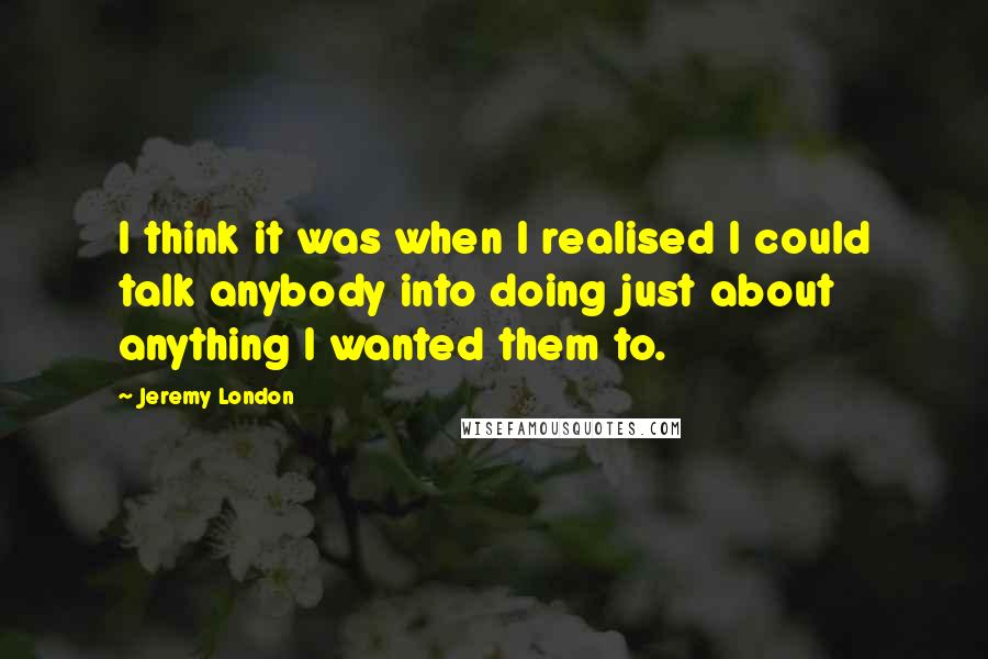 Jeremy London Quotes: I think it was when I realised I could talk anybody into doing just about anything I wanted them to.