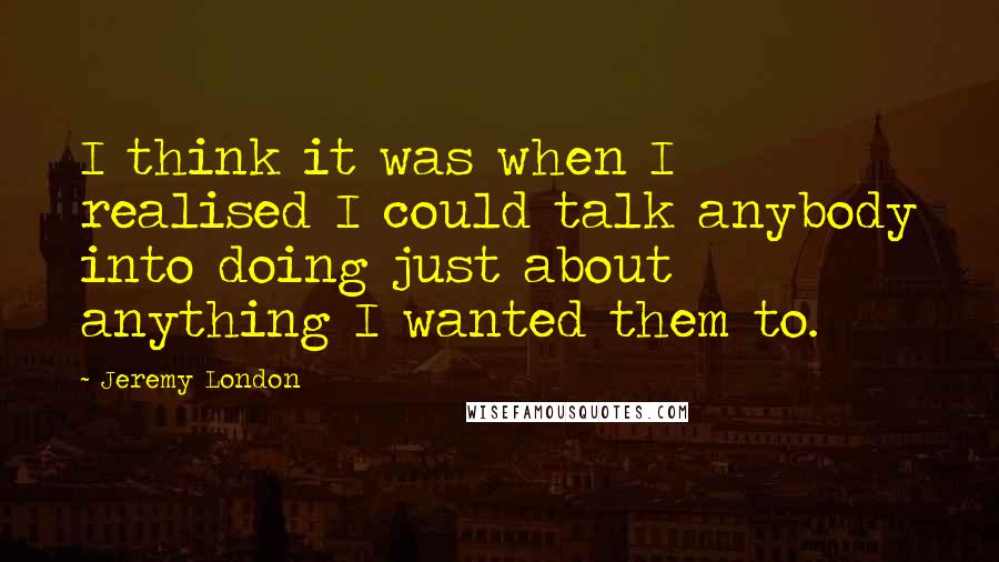 Jeremy London Quotes: I think it was when I realised I could talk anybody into doing just about anything I wanted them to.