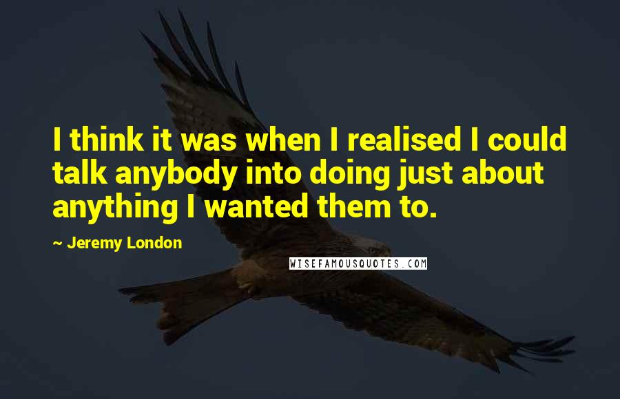 Jeremy London Quotes: I think it was when I realised I could talk anybody into doing just about anything I wanted them to.