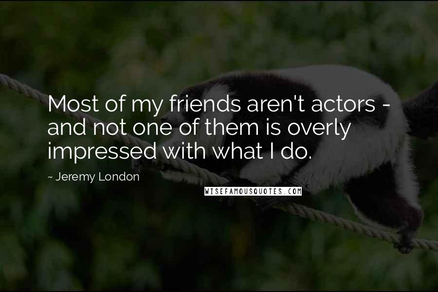 Jeremy London Quotes: Most of my friends aren't actors - and not one of them is overly impressed with what I do.