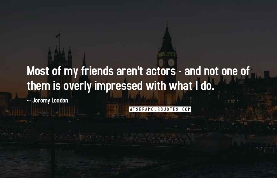 Jeremy London Quotes: Most of my friends aren't actors - and not one of them is overly impressed with what I do.
